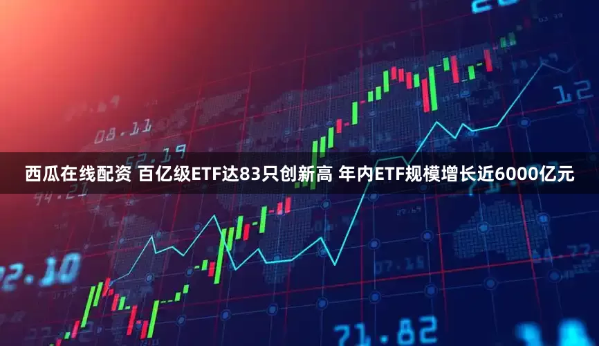 西瓜在线配资 百亿级ETF达83只创新高 年内ETF规模增长近6000亿元