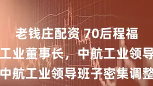 老钱庄配资 70后程福波履新中航工业董事长，中航工业领导班子密集调整