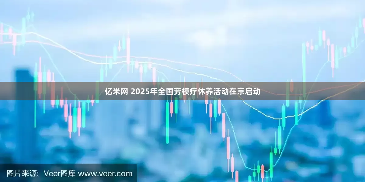 亿米网 2025年全国劳模疗休养活动在京启动