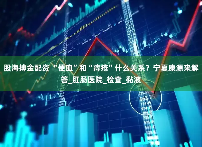 股海搏金配资 “便血”和“痔疮”什么关系？宁夏康源来解答_肛肠医院_检查_黏液