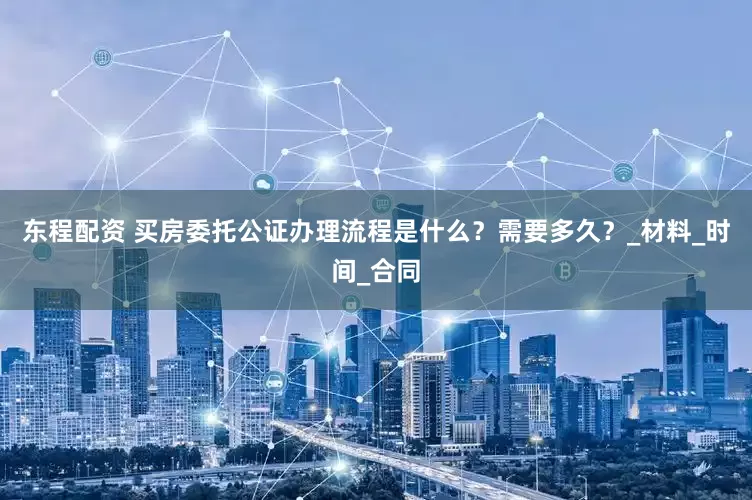 东程配资 买房委托公证办理流程是什么？需要多久？_材料_时间_合同