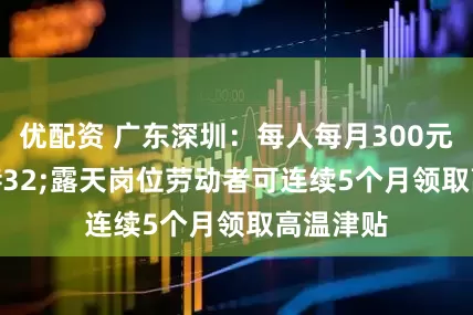 优配资 广东深圳：每人每月300元&#32;露天岗位劳动者可连续5个月领取高温津贴