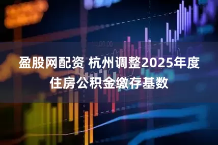 盈股网配资 杭州调整2025年度住房公积金缴存基数