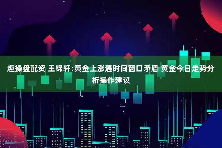 趣操盘配资 王锦轩:黄金上涨遇时间窗口矛盾 黄金今日走势分析操作建议