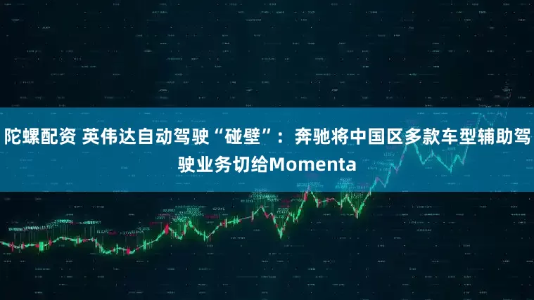 陀螺配资 英伟达自动驾驶“碰壁”：奔驰将中国区多款车型辅助驾驶业务切给Momenta