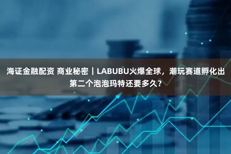 海证金融配资 商业秘密｜LABUBU火爆全球，潮玩赛道孵化出第二个泡泡玛特还要多久？