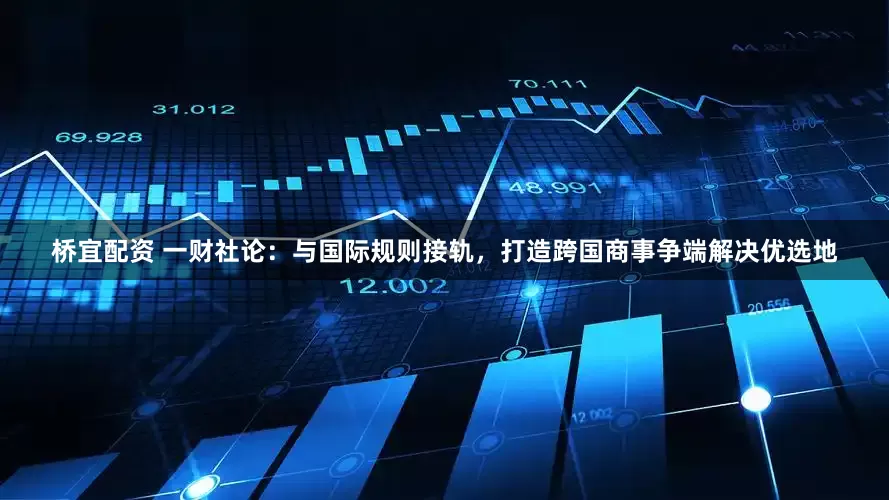 桥宜配资 一财社论：与国际规则接轨，打造跨国商事争端解决优选地