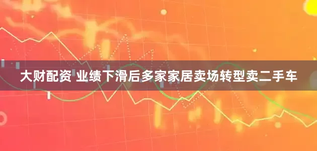 大财配资 业绩下滑后多家家居卖场转型卖二手车