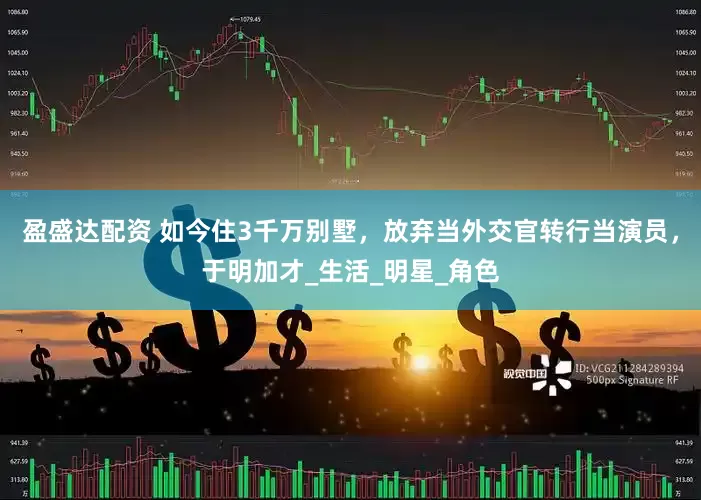 盈盛达配资 如今住3千万别墅，放弃当外交官转行当演员，于明加才_生活_明星_角色