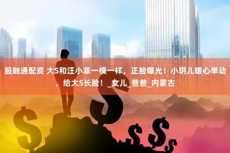 股融通配资 大S和汪小菲一模一样，正脸曝光！小玥儿暖心举动，给大S长脸！_女儿_爸爸_内蒙古