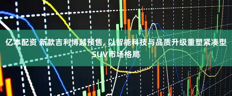 亿本配资 新款吉利博越预售, 以智能科技与品质升级重塑紧凑型SUV市场格局
