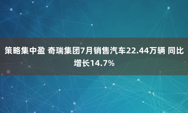 策略集中盈 奇瑞集团7月销售汽车22.44万辆 同比增长14.7%