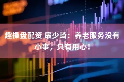 趣操盘配资 扆少琦：养老服务没有小事，只有用心！