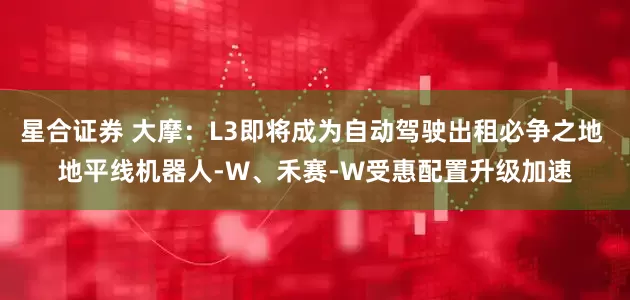 星合证券 大摩：L3即将成为自动驾驶出租必争之地 地平线机器人-W、禾赛-W受惠配置升级加速