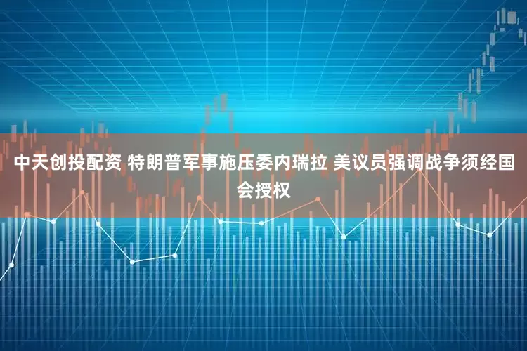 中天创投配资 特朗普军事施压委内瑞拉 美议员强调战争须经国会授权