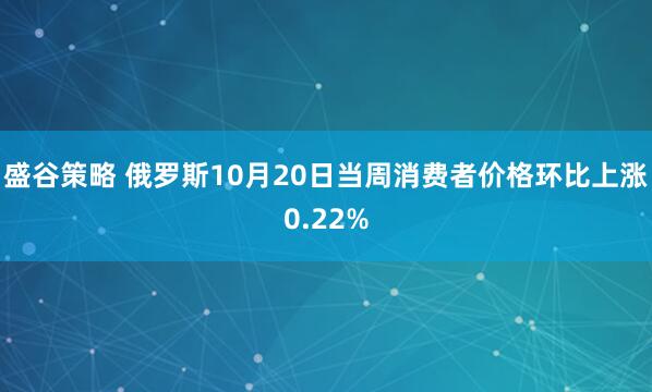 盛谷策略 俄罗斯10月20日当周消费者价格环比上涨0.22%
