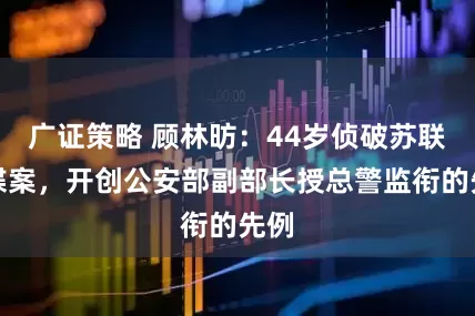 广证策略 顾林昉：44岁侦破苏联间谍案，开创公安部副部长授总警监衔的先例