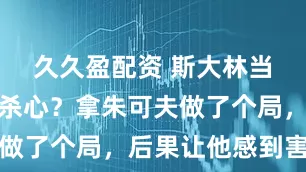 久久盈配资 斯大林当年真动了杀心？拿朱可夫做了个局，后果让他感到害怕
