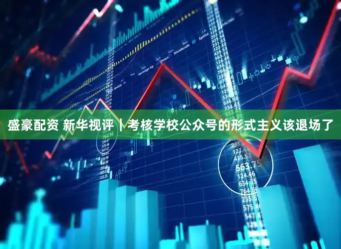 盛豪配资 新华视评｜考核学校公众号的形式主义该退场了