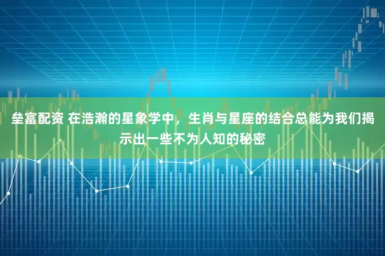 垒富配资 在浩瀚的星象学中，生肖与星座的结合总能为我们揭示出一些不为人知的秘密