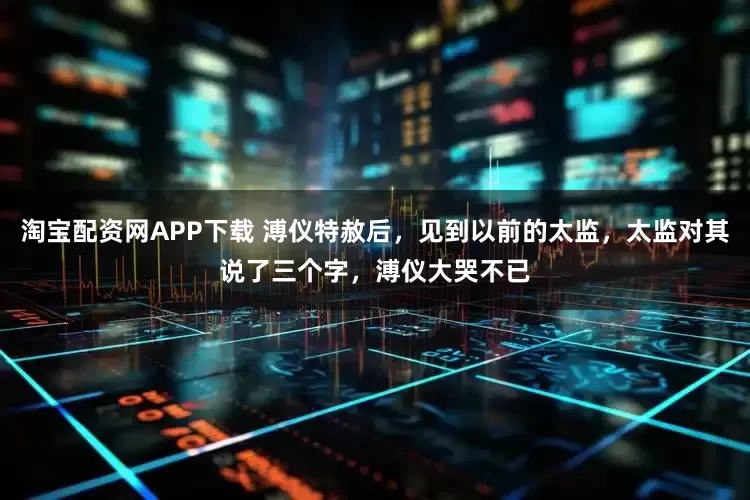 淘宝配资网APP下载 溥仪特赦后，见到以前的太监，太监对其说了三个字，溥仪大哭不已